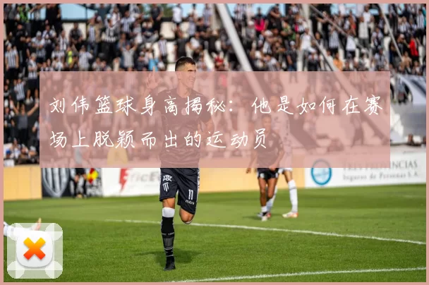 刘伟篮球身高揭秘：他是如何在赛场上脱颖而出的运动员