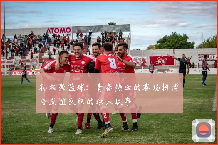 孙相聚篮球：青春热血的赛场拼搏与友谊交织的动人故事