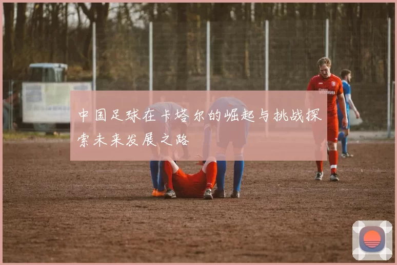 中国足球在卡塔尔的崛起与挑战探索未来发展之路